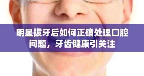 明星拔牙后如何正确处理口腔问题，牙齿健康引关注
