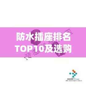 防水插座排名TOP10及选购指南,市场洞察助你选购优质产品