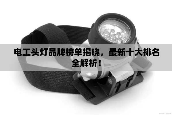 电工头灯品牌榜单揭晓,最新十大排名全解析!